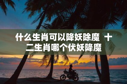什么生肖可以降妖除魔 十二生肖哪个伏妖降魔