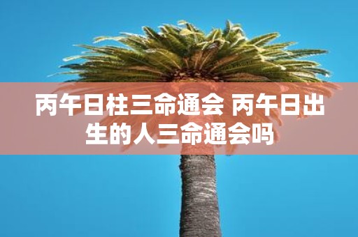 丙午日柱三命通会 丙午日出生的人三命通会吗