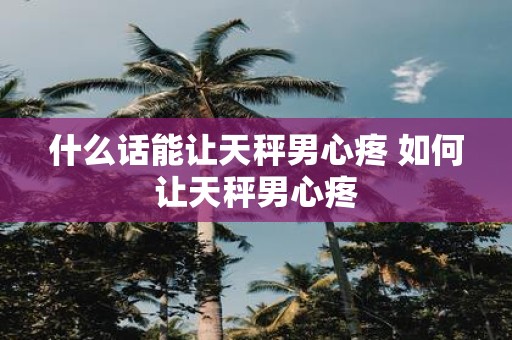 什么话能让天秤男心疼 如何让天秤男心疼