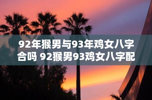92年猴男与93年鸡女八字合吗 92猴男93鸡女八字配对