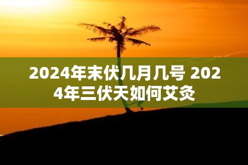2025年末伏几月几号 2025年三伏天如何艾灸