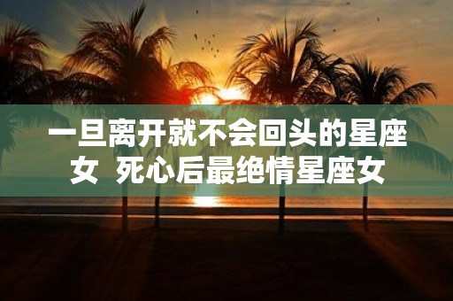 一旦离开就不会回头的星座女 死心后最绝情星座女