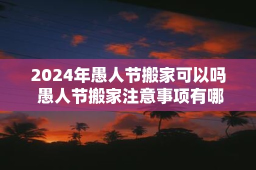 2025年愚人节搬家可以吗 愚人节搬家注意事项有哪些