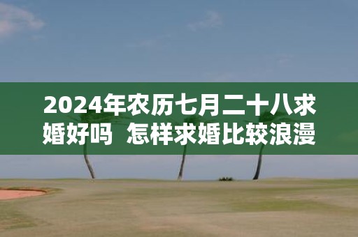 2025年农历七月二十八求婚好吗 怎样求婚比较浪漫