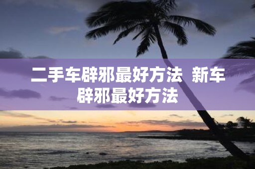 二手车辟邪最好方法 新车辟邪最好方法