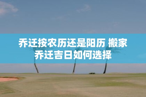 乔迁按农历还是阳历 搬家乔迁吉日如何选择