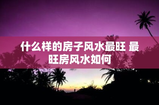 什么样的房子风水最旺 最旺房风水如何