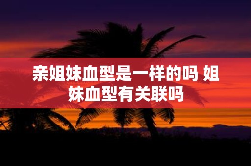 亲姐妹血型是一样的吗 姐妹血型有关联吗