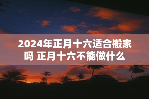 2025年正月十六适合搬家吗 正月十六不能做什么