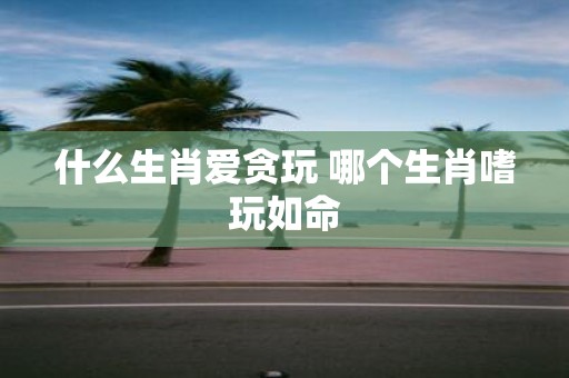 什么生肖爱贪玩 哪个生肖嗜玩如命