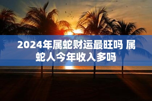 2025年属蛇财运最旺吗 属蛇人今年收入多吗