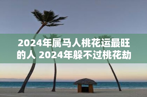 2025年属马人桃花运最旺的人 2025年躲不过桃花劫的生肖是