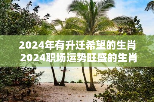 2025年有升迁希望的生肖 2025职场运势旺盛的生肖