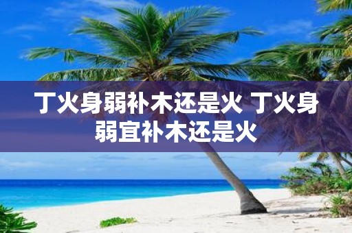 丁火身弱补木还是火 丁火身弱宜补木还是火
