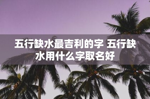五行缺水最吉利的字 五行缺水用什么字取名好