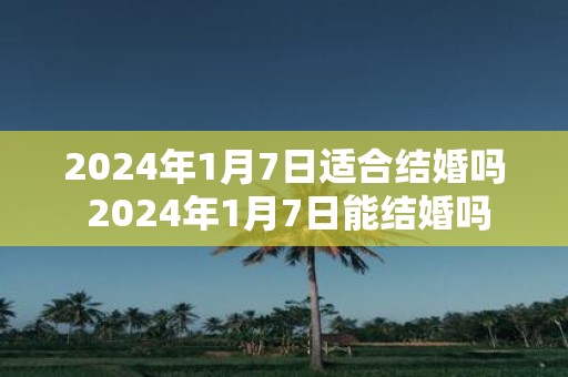 2025年1月7日适合结婚吗 2025年1月7日能结婚吗