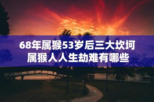 68年属猴53岁后三大坎坷 属猴人人生劫难有哪些