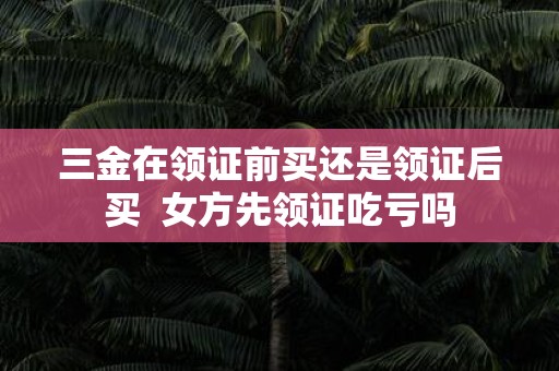 三金在领证前买还是领证后买 女方先领证吃亏吗