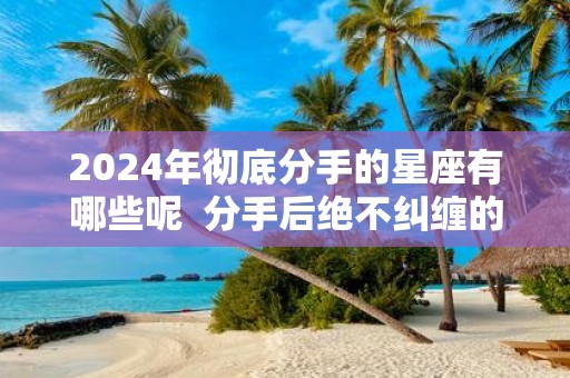 2025年彻底分手的星座有哪些呢 分手后绝不纠缠的星座