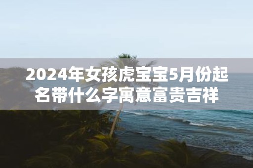 2025年女孩虎宝宝5月份起名带什么字寓意富贵吉祥