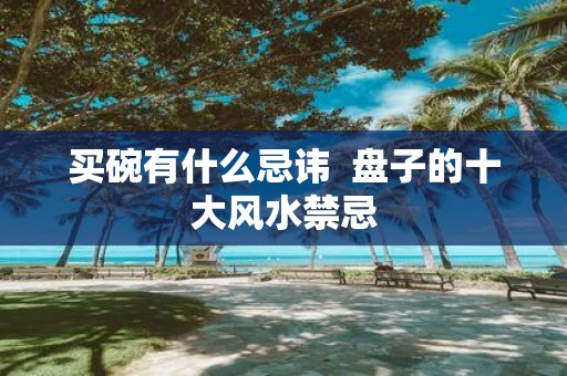 买碗有什么忌讳 盘子的十大风水禁忌