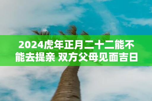 2025虎年正月二十二能不能去提亲 双方父母见面吉日