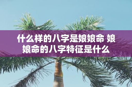 什么样的八字是娘娘命 娘娘命的八字特征是什么