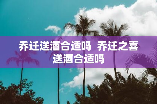 乔迁送酒合适吗 乔迁之喜送酒合适吗