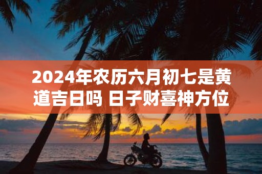 2025年农历六月初七是黄道吉日吗 日子财喜神方位