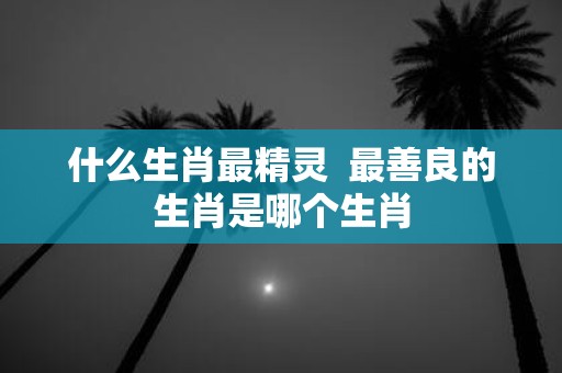 什么生肖最精灵 最善良的生肖是哪个生肖