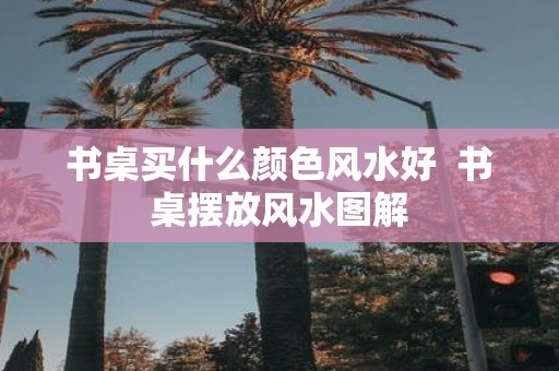 书桌买什么颜色风水好 书桌摆放风水图解