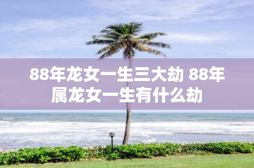 88年龙女一生三大劫 88年属龙女一生有什么劫