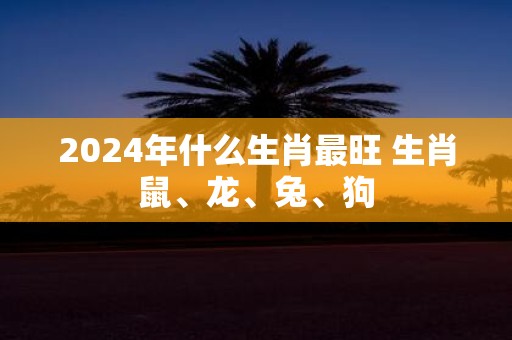 2025年什么生肖最旺 生肖鼠、龙、兔、狗