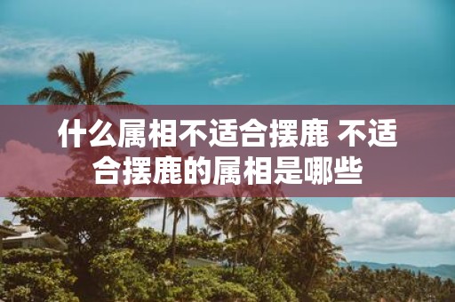 什么属相不适合摆鹿 不适合摆鹿的属相是哪些