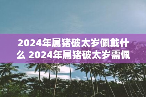 2025年属猪破太岁佩戴什么 2025年属猪破太岁需佩戴何物