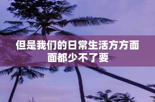 但是我们的日常生活方方面面都少不了要