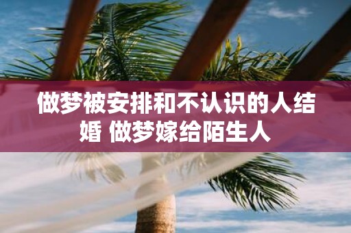 做梦被安排和不认识的人结婚 做梦嫁给陌生人