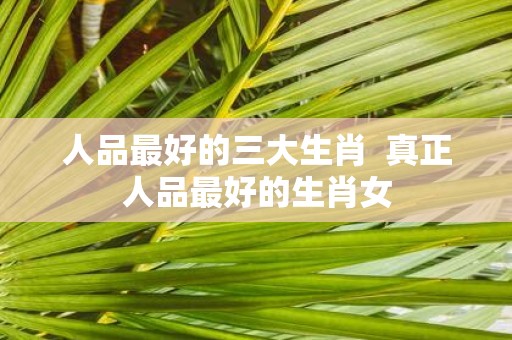 人品最好的三大生肖 真正人品最好的生肖女
