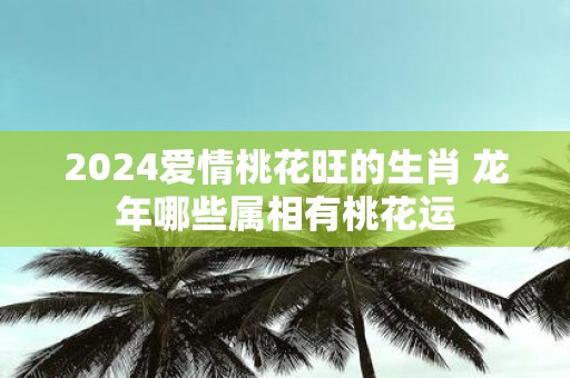 2025爱情桃花旺的生肖 蛇年哪些属相有桃花运