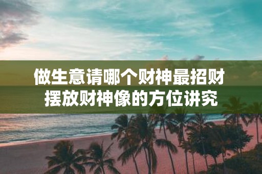 做生意请哪个财神最招财 摆放财神像的方位讲究