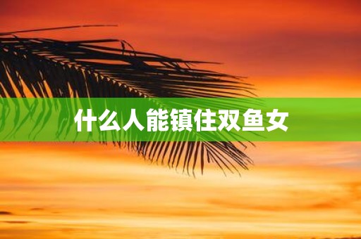 什么人能镇住双鱼女