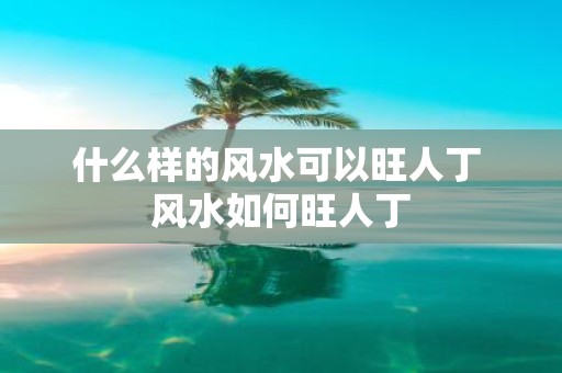 什么样的风水可以旺人丁 风水如何旺人丁