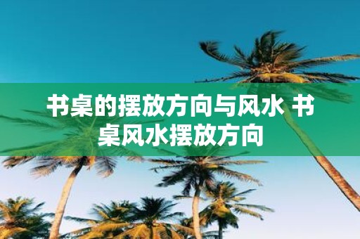 书桌的摆放方向与风水 书桌风水摆放方向