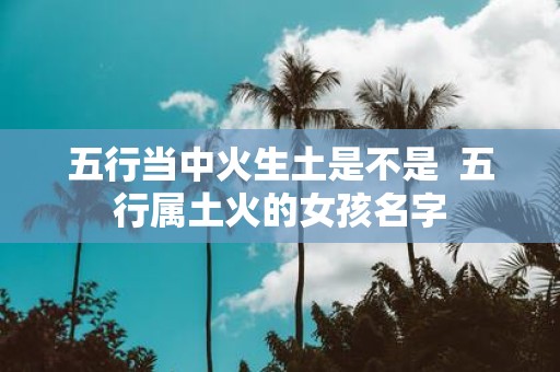 五行当中火生土是不是 五行属土火的女孩名字
