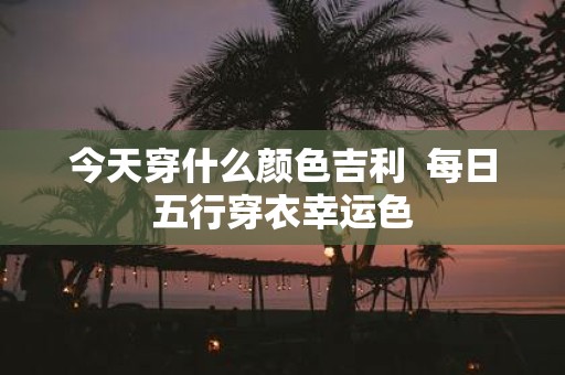 今天穿什么颜色吉利 每日五行穿衣幸运色