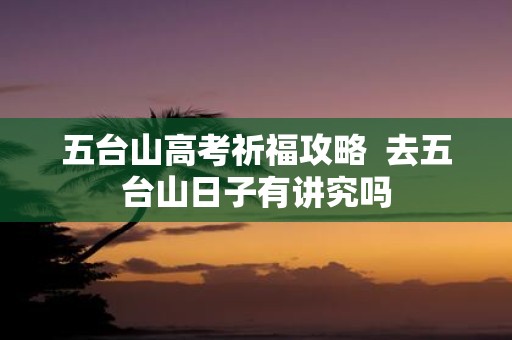 五台山高考祈福攻略 去五台山日子有讲究吗