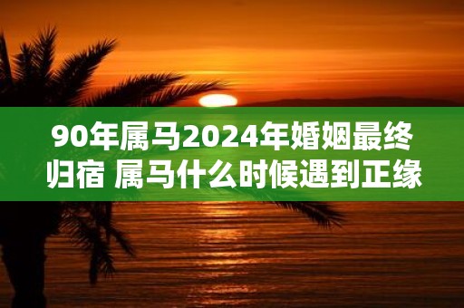 90年属马2025年婚姻最终归宿 属马什么时候遇到正缘