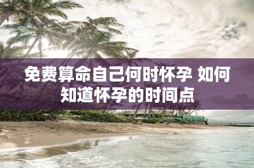免费算命自己何时怀孕 如何知道怀孕的时间点