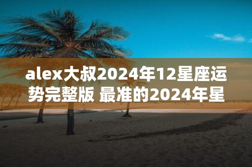 alex大叔2025年12星座运势完整版 最准的2025年星座年运解析