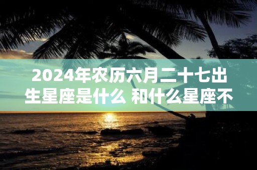 2025年农历六月二十七出生星座是什么 和什么星座不合